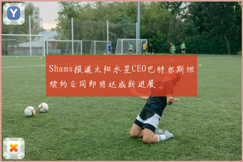 Shams报道太阳水星CEO巴特尔斯坦续约合同即将达成新进展