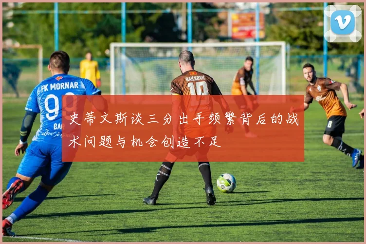 史蒂文斯谈三分出手频繁背后的战术问题与机会创造不足