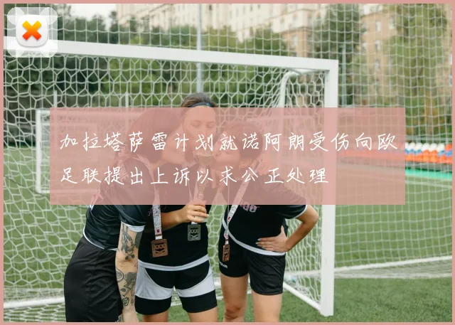 加拉塔萨雷计划就诺阿朗受伤向欧足联提出上诉以求公正处理