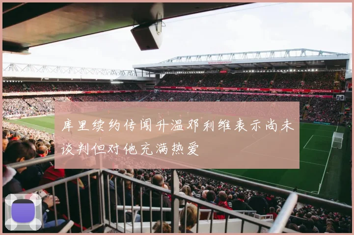 库里续约传闻升温邓利维表示尚未谈判但对他充满热爱