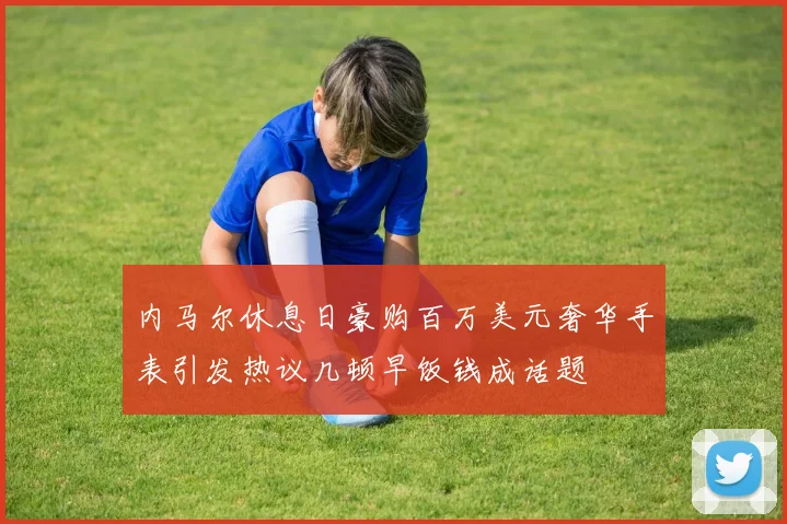 内马尔休息日豪购百万美元奢华手表引发热议几顿早饭钱成话题