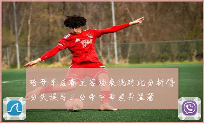 哈登季后赛主客场表现对比分析得分失误与三分命中率差异显著