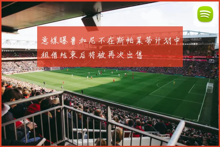 意媒曝鲁加尼不在斯帕莱蒂计划中租借结束后将被再次出售
