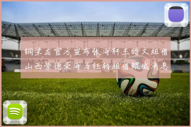 铜梁龙官方宣布张海轩王皓文租借山西崇德荣海马钰钧租借鲲城消息