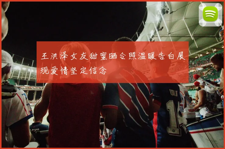 王洪泽女友甜蜜晒合照温暖告白展现爱情坚定信念