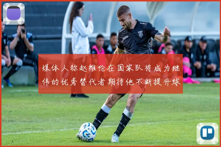 媒体人称赵维伦在国家队将成为继伟的优秀替代者期待他不断提升球技