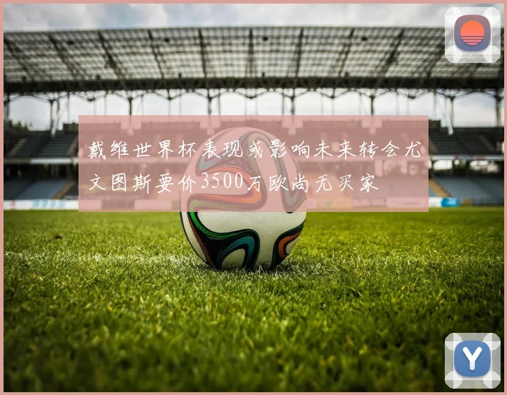 戴维世界杯表现或影响未来转会尤文图斯要价3500万欧尚无买家