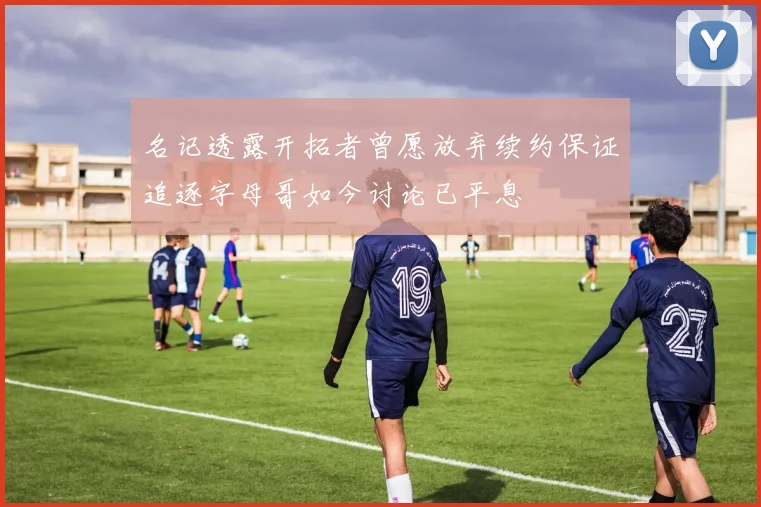 名记透露开拓者曾愿放弃续约保证追逐字母哥如今讨论已平息