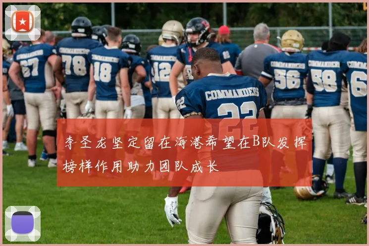李圣龙坚定留在海港希望在B队发挥榜样作用助力团队成长