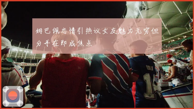 姆巴佩恋情引热议女友魅力无穷但分手在即成焦点