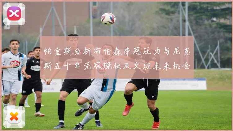 帕金斯分析布伦森夺冠压力与尼克斯五十年无冠现状及文班未来机会