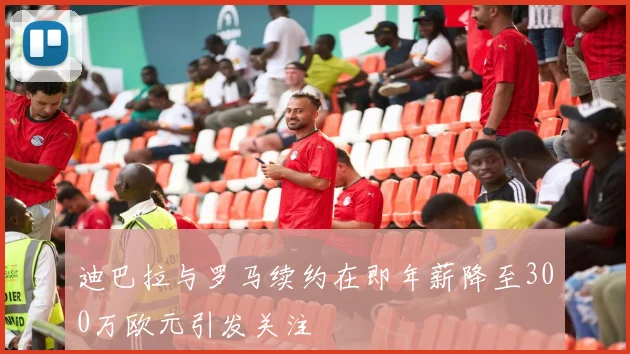 迪巴拉与罗马续约在即年薪降至300万欧元引发关注