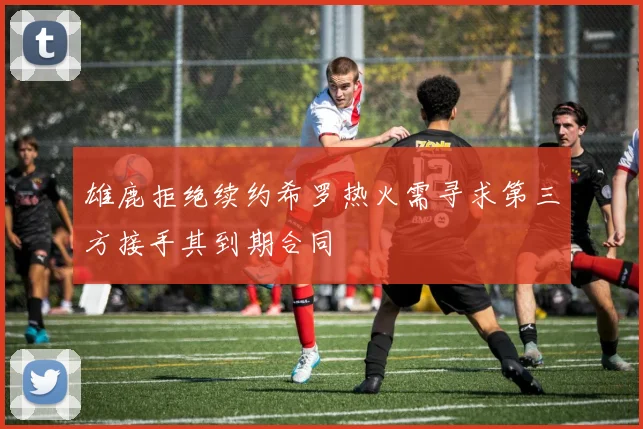 雄鹿拒绝续约希罗热火需寻求第三方接手其到期合同