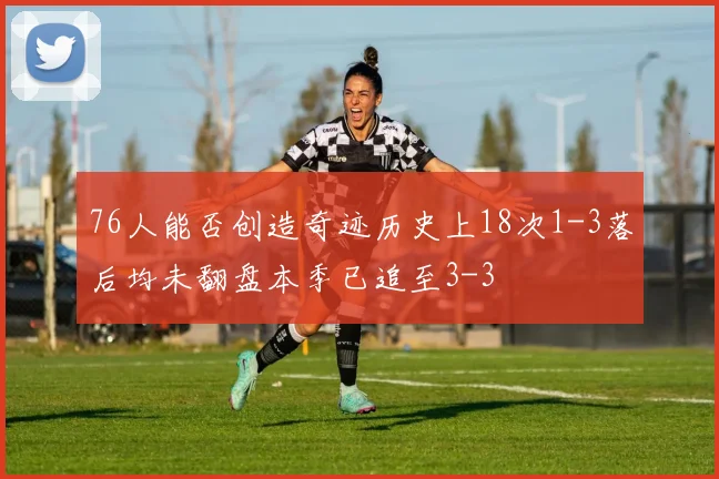 76人能否创造奇迹历史上18次1-3落后均未翻盘本季已追至3-3