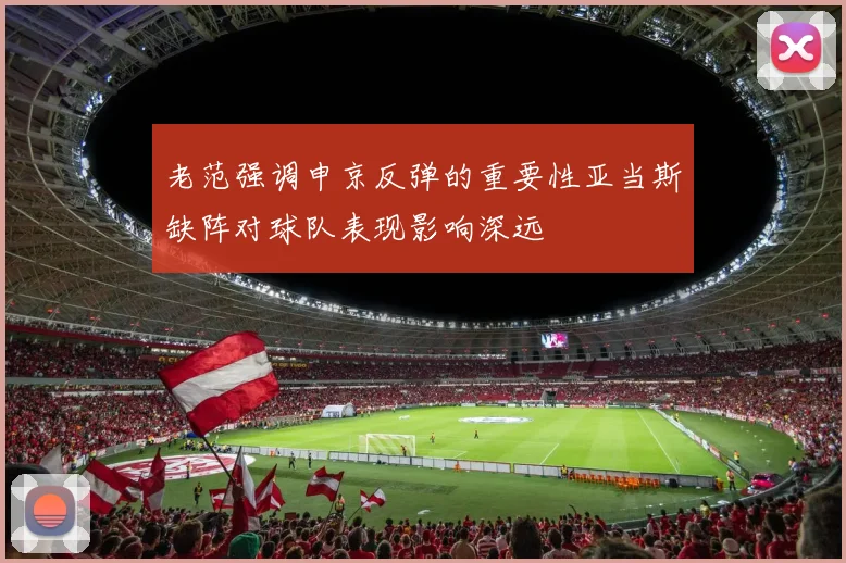 老范强调申京反弹的重要性亚当斯缺阵对球队表现影响深远