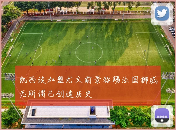 凯西谈加盟尤文前景称踢法国挪威无所谓已创造历史